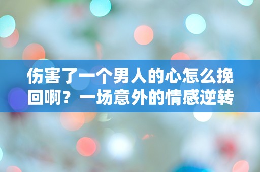 伤害了一个男人的心怎么挽回啊？一场意外的情感逆转，让我陷入深深的困惑！