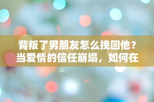 背叛了男朋友怎么挽回他？当爱情的信任崩塌，如何在绝望中重建希望！