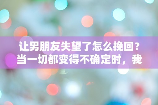 让男朋友失望了怎么挽回？当一切都变得不确定时，我该如何重拾他的信任？