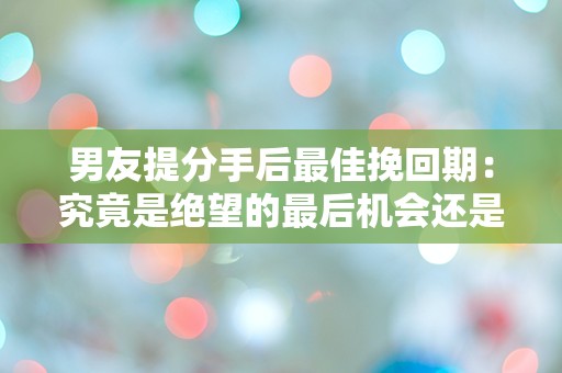 男友提分手后最佳挽回期：究竟是绝望的最后机会还是新的开始？