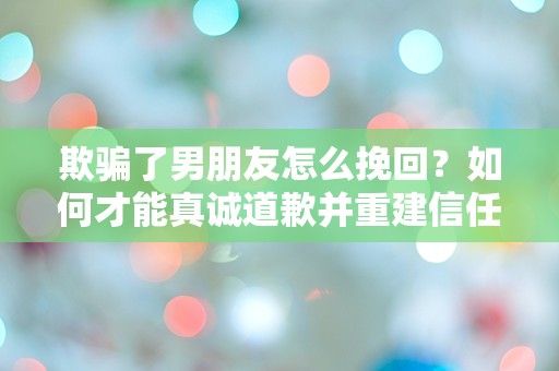 欺骗了男朋友怎么挽回？如何才能真诚道歉并重建信任？