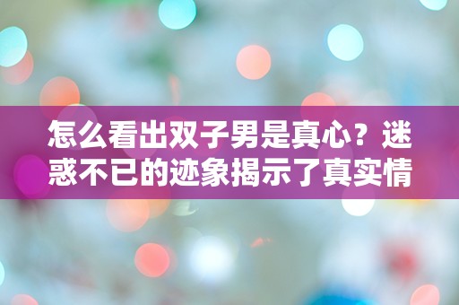 怎么看出双子男是真心？迷惑不已的迹象揭示了真实情感吗？