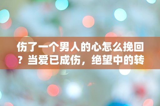 伤了一个男人的心怎么挽回？当爱已成伤，绝望中的转机在哪里？