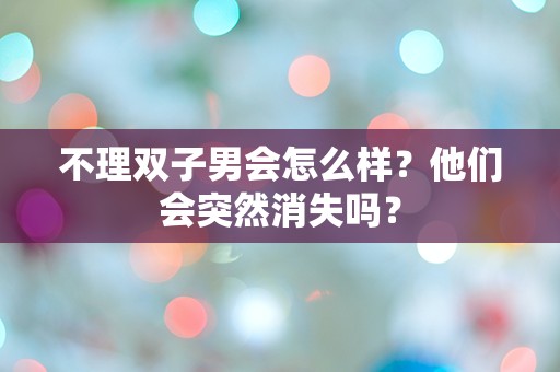 不理双子男会怎么样？他们会突然消失吗？