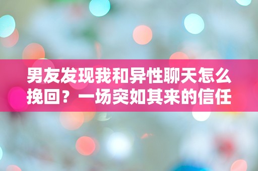 男友发现我和异性聊天怎么挽回？一场突如其来的信任危机该如何解救！