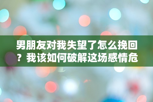 男朋友对我失望了怎么挽回？我该如何破解这场感情危机的迷局？