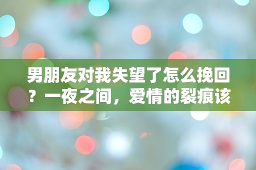 男朋友对我失望了怎么挽回？一夜之间，爱情的裂痕该如何修复？