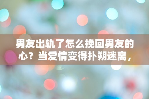 男友出轨了怎么挽回男友的心？当爱情变得扑朔迷离，如何重燃旧情？