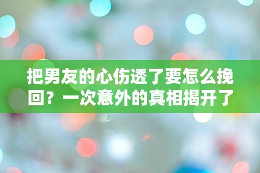 把男友的心伤透了要怎么挽回？一次意外的真相揭开了爱的迷雾！