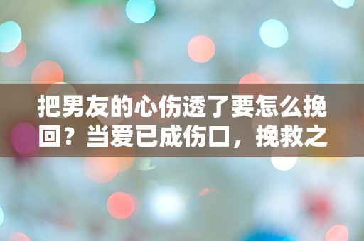 把男友的心伤透了要怎么挽回？当爱已成伤口，挽救之路何在？