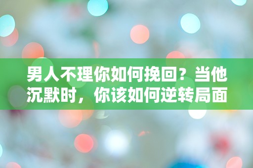 男人不理你如何挽回？当他沉默时，你该如何逆转局面？