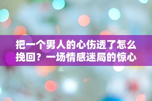 把一个男人的心伤透了怎么挽回？一场情感迷局的惊心反转！