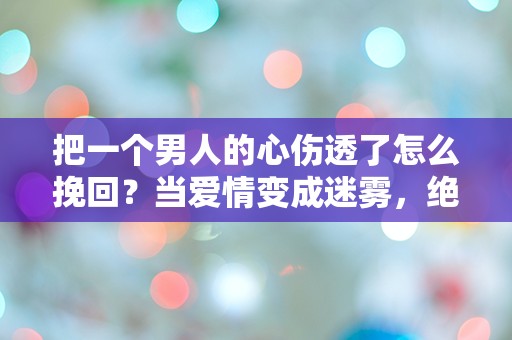 把一个男人的心伤透了怎么挽回？当爱情变成迷雾，绝望中的转机在哪里？