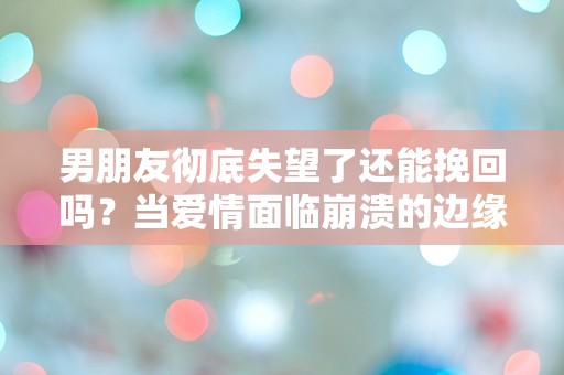 男朋友彻底失望了还能挽回吗？当爱情面临崩溃的边缘，我们该如何逆转局势？