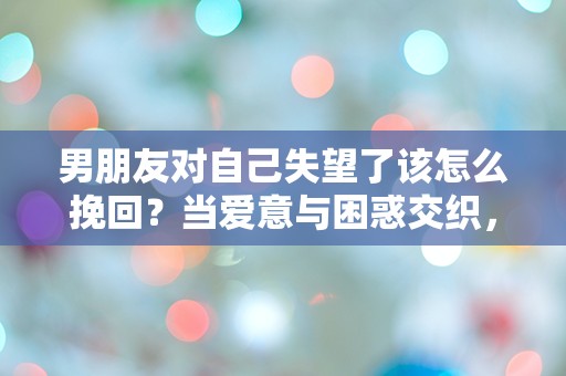 男朋友对自己失望了该怎么挽回？当爱意与困惑交织，心中的迷雾如何拨云见日！