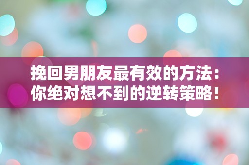 挽回男朋友最有效的方法：你绝对想不到的逆转策略！