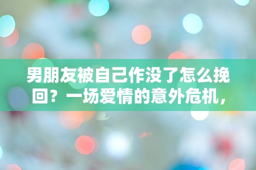 男朋友被自己作没了怎么挽回？一场爱情的意外危机，究竟该如何逆转局面！