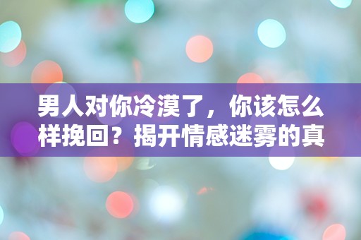 男人对你冷漠了，你该怎么样挽回？揭开情感迷雾的真相与策略！