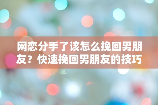 网恋分手了该怎么挽回男朋友？快速挽回男朋友的技巧分享！