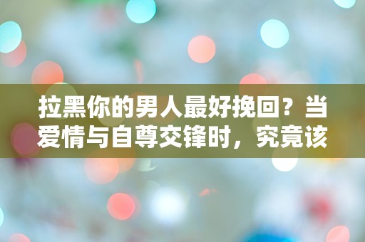 拉黑你的男人最好挽回？当爱情与自尊交锋时，究竟该如何选择！