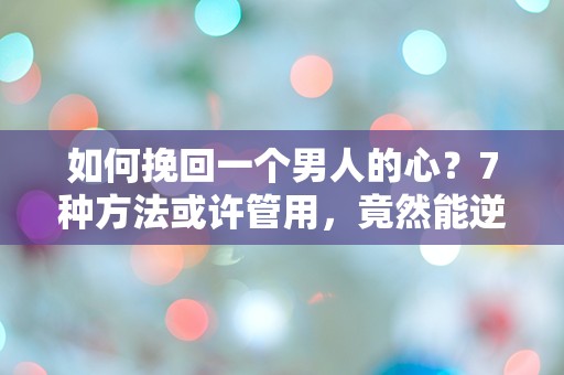 如何挽回一个男人的心？7种方法或许管用，竟然能逆转你的爱情命运！