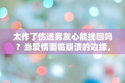 太作了伤透男友心能挽回吗？当爱情面临崩溃的边缘，我该如何选择？