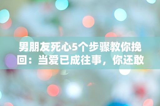 男朋友死心5个步骤教你挽回：当爱已成往事，你还敢尝试吗？