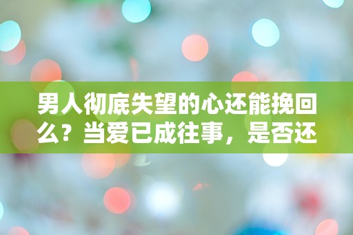 男人彻底失望的心还能挽回么？当爱已成往事，是否还有逆转的可能？