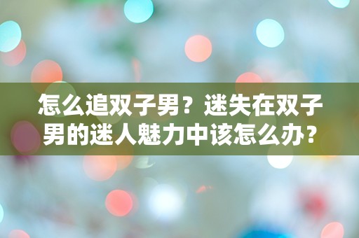 怎么追双子男？迷失在双子男的迷人魅力中该怎么办？