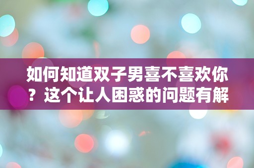 如何知道双子男喜不喜欢你？这个让人困惑的问题有解吗？