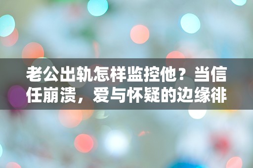 老公出轨怎样监控他？当信任崩溃，爱与怀疑的边缘徘徊