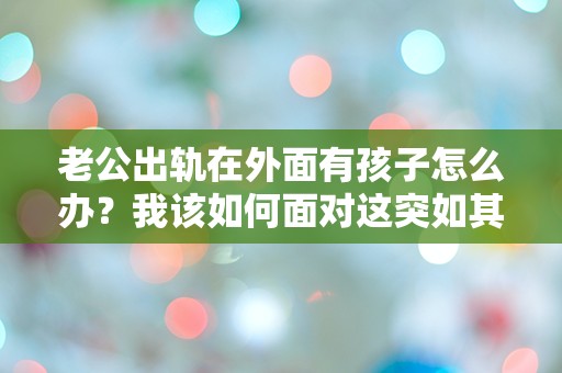 老公出轨在外面有孩子怎么办？我该如何面对这突如其来的生活崩塌？