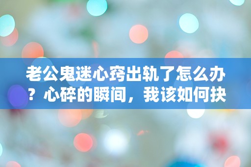 老公鬼迷心窍出轨了怎么办？心碎的瞬间，我该如何抉择？