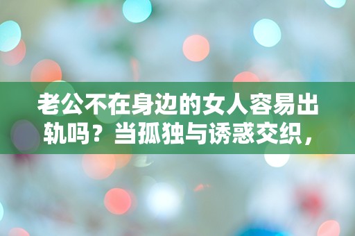 老公不在身边的女人容易出轨吗？当孤独与诱惑交织，真相究竟是什么？