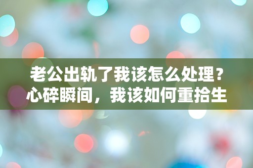 老公出轨了我该怎么处理？心碎瞬间，我该如何重拾生活的勇气？