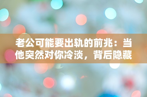 老公可能要出轨的前兆：当他突然对你冷淡，背后隐藏了什么秘密？