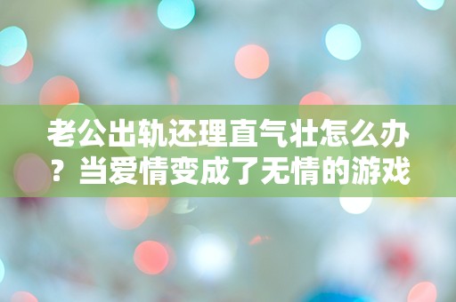 老公出轨还理直气壮怎么办？当爱情变成了无情的游戏，我该如何自处？