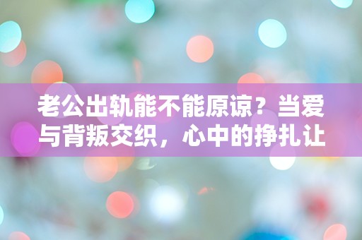 老公出轨能不能原谅？当爱与背叛交织，心中的挣扎让人无从选择！