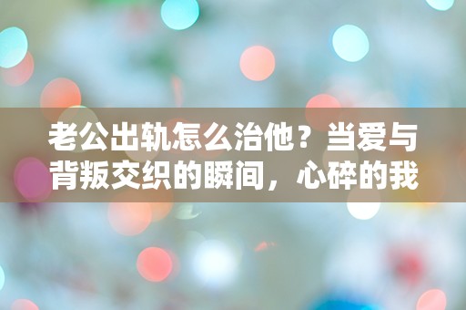 老公出轨怎么治他？当爱与背叛交织的瞬间，心碎的我该如何选择？