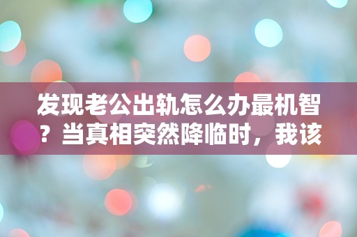 发现老公出轨怎么办最机智？当真相突然降临时，我该如何反击？