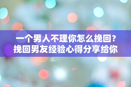 一个男人不理你怎么挽回？挽回男友经验心得分享给你