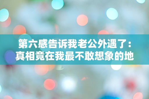 第六感告诉我老公外遇了：真相竟在我最不敢想象的地方！