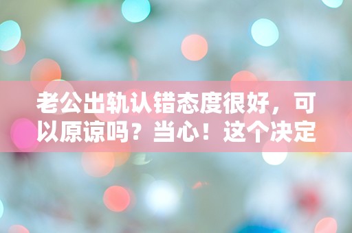 老公出轨认错态度很好，可以原谅吗？当心！这个决定可能改变一切！