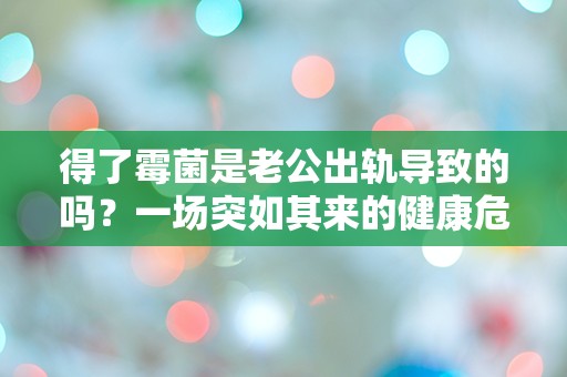 得了霉菌是老公出轨导致的吗？一场突如其来的健康危机揭开了婚姻的秘密！