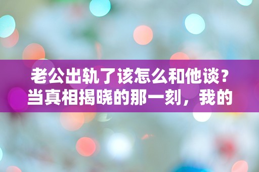 老公出轨了该怎么和他谈？当真相揭晓的那一刻，我的世界崩塌了！