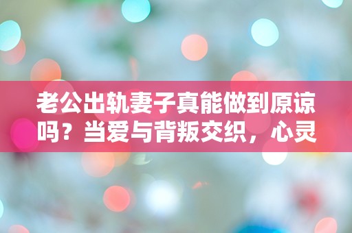 老公出轨妻子真能做到原谅吗？当爱与背叛交织，心灵的挣扎究竟何去何从？