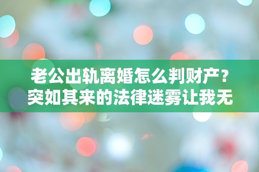 老公出轨离婚怎么判财产？突如其来的法律迷雾让我无从应对！