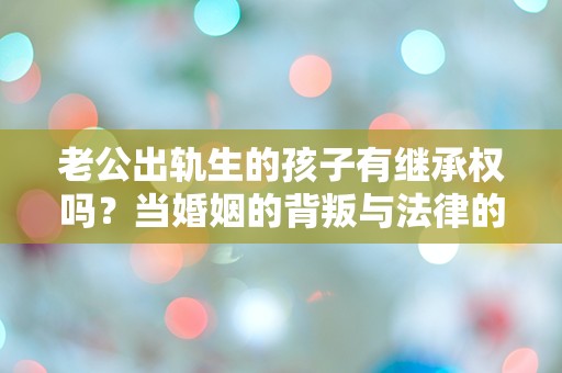 老公出轨生的孩子有继承权吗？当婚姻的背叛与法律的纠葛碰撞，真相让人震惊！