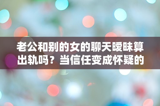 老公和别的女的聊天暧昧算出轨吗？当信任变成怀疑的那一刻，我该如何面对？