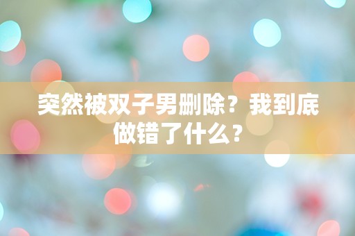 突然被双子男删除？我到底做错了什么？